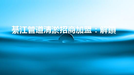 綦江管道清淤招商加盟：解鎖城市底下的秘密，誰將成為地下世界的掌舵者？